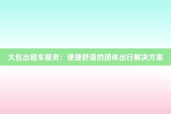 大包出租车服务：便捷舒适的团体出行解决方案